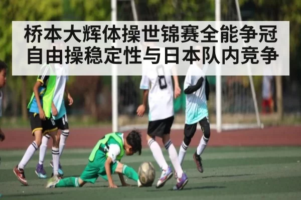 桥本大辉体操世锦赛全能争冠 自由操稳定性与日本队内竞争